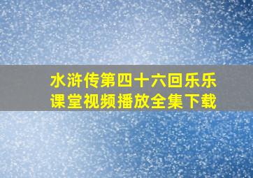 水浒传第四十六回乐乐课堂视频播放全集下载