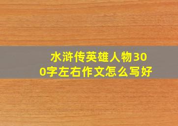 水浒传英雄人物300字左右作文怎么写好