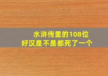 水浒传里的108位好汉是不是都死了一个