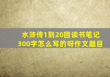 水浒传1到20回读书笔记300字怎么写的呀作文题目