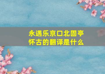 永遇乐京口北固亭怀古的翻译是什么