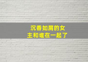 沉香如屑的女主和谁在一起了