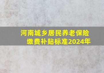 河南城乡居民养老保险缴费补贴标准2024年