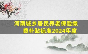 河南城乡居民养老保险缴费补贴标准2024年度