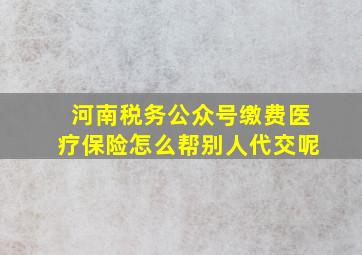 河南税务公众号缴费医疗保险怎么帮别人代交呢