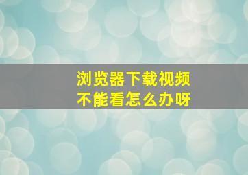 浏览器下载视频不能看怎么办呀