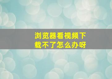 浏览器看视频下载不了怎么办呀