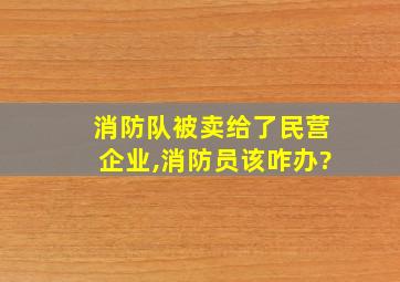 消防队被卖给了民营企业,消防员该咋办?