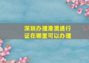 深圳办理港澳通行证在哪里可以办理