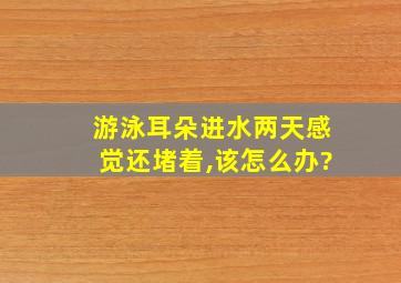 游泳耳朵进水两天感觉还堵着,该怎么办?