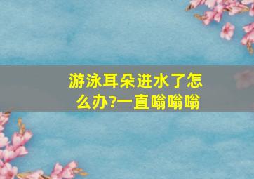 游泳耳朵进水了怎么办?一直嗡嗡嗡