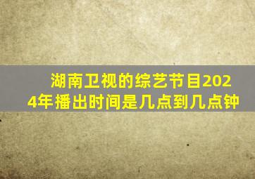 湖南卫视的综艺节目2024年播出时间是几点到几点钟