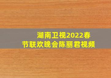 湖南卫视2022春节联欢晚会陈丽君视频