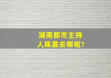 湖南都市主持人陈晨去哪啦?