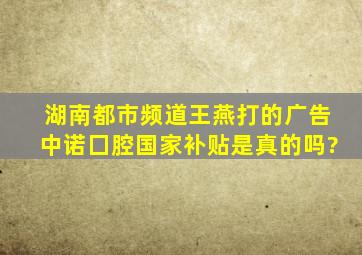 湖南都市频道王燕打的广告中诺囗腔国家补贴是真的吗?