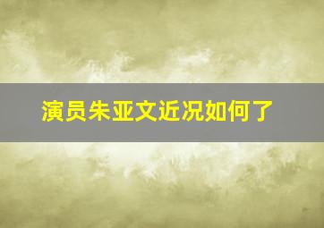 演员朱亚文近况如何了