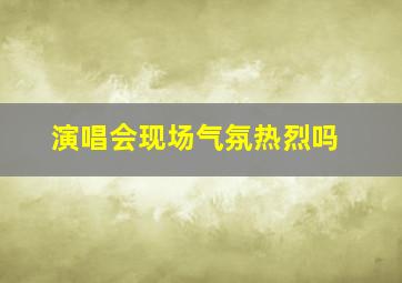 演唱会现场气氛热烈吗