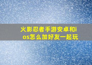 火影忍者手游安卓和ios怎么加好友一起玩