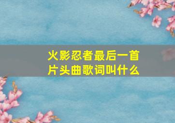 火影忍者最后一首片头曲歌词叫什么