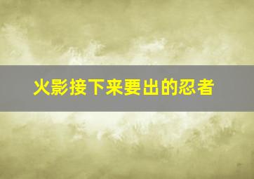 火影接下来要出的忍者