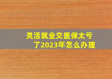 灵活就业交医保太亏了2023年怎么办理