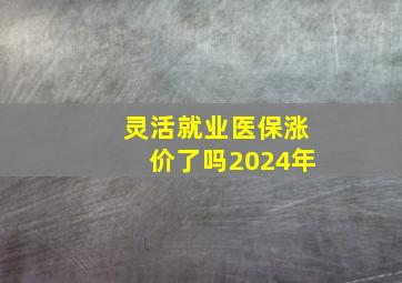 灵活就业医保涨价了吗2024年