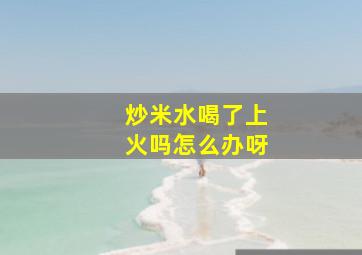 炒米水喝了上火吗怎么办呀