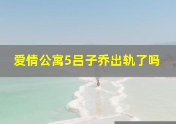 爱情公寓5吕子乔出轨了吗