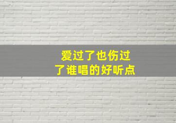 爱过了也伤过了谁唱的好听点