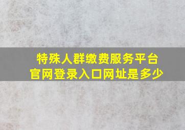 特殊人群缴费服务平台官网登录入口网址是多少