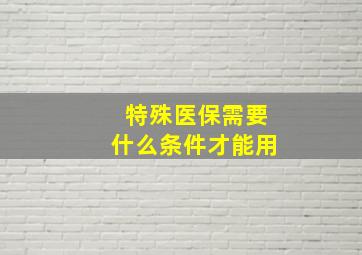 特殊医保需要什么条件才能用