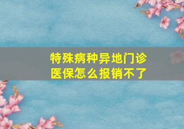 特殊病种异地门诊医保怎么报销不了