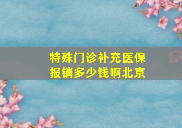 特殊门诊补充医保报销多少钱啊北京