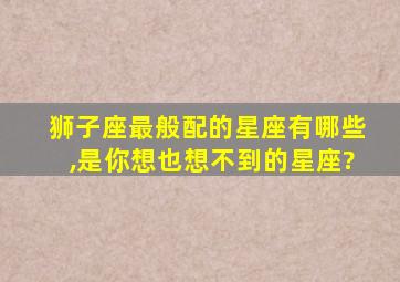 狮子座最般配的星座有哪些,是你想也想不到的星座?