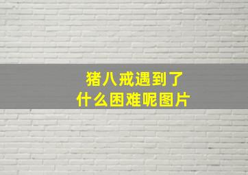 猪八戒遇到了什么困难呢图片