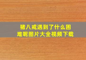 猪八戒遇到了什么困难呢图片大全视频下载