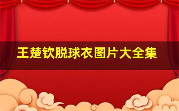 王楚钦脱球衣图片大全集