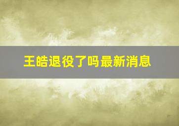 王皓退役了吗最新消息