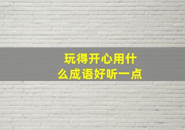 玩得开心用什么成语好听一点