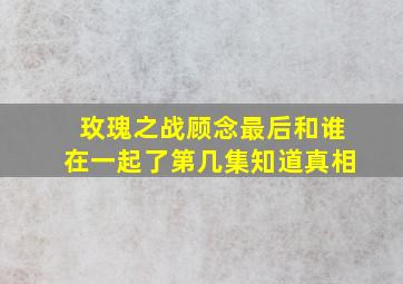 玫瑰之战顾念最后和谁在一起了第几集知道真相