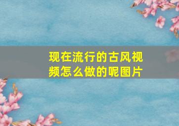 现在流行的古风视频怎么做的呢图片