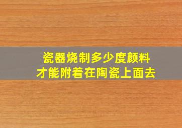 瓷器烧制多少度颜料才能附着在陶瓷上面去