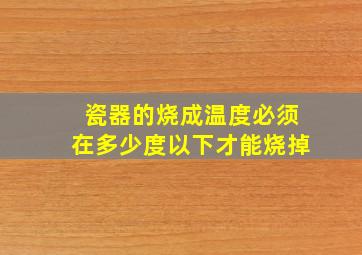 瓷器的烧成温度必须在多少度以下才能烧掉