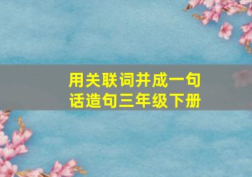 用关联词并成一句话造句三年级下册