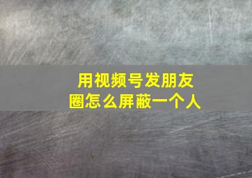 用视频号发朋友圈怎么屏蔽一个人