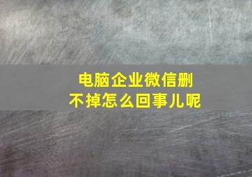 电脑企业微信删不掉怎么回事儿呢