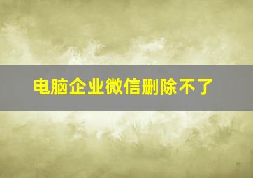 电脑企业微信删除不了