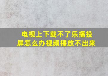 电视上下载不了乐播投屏怎么办视频播放不出来