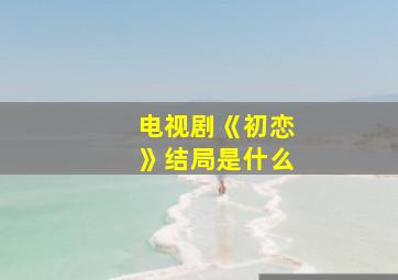 电视剧《初恋》结局是什么