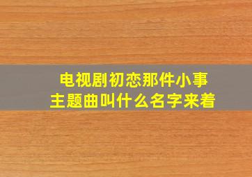 电视剧初恋那件小事主题曲叫什么名字来着